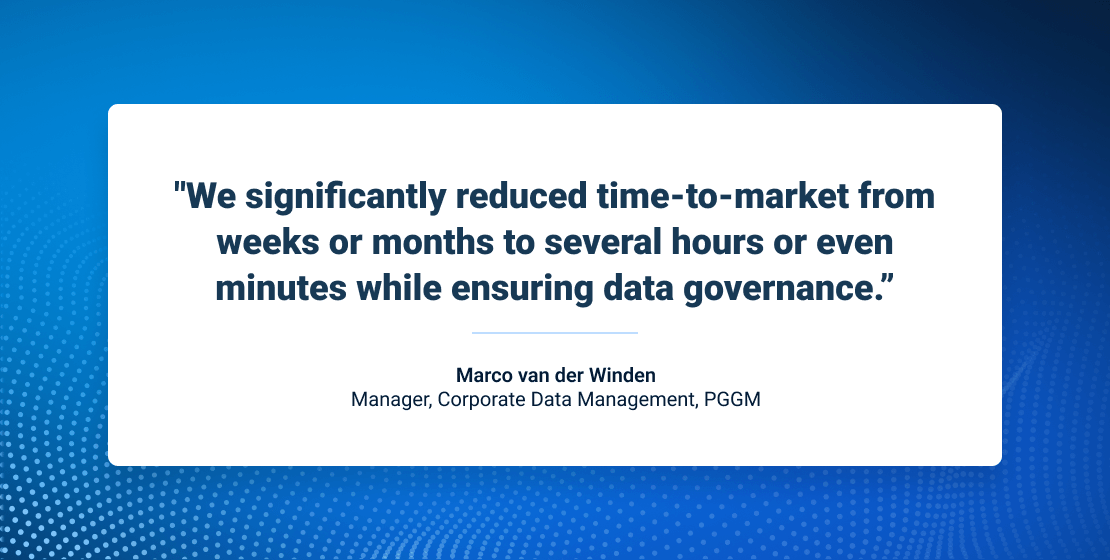 We significantly reduced time-to-market from weeks or months to several hours or even minutes while ensuring data governance. -Marco van der Winden, Manager, Corporate Data Management, PGGM